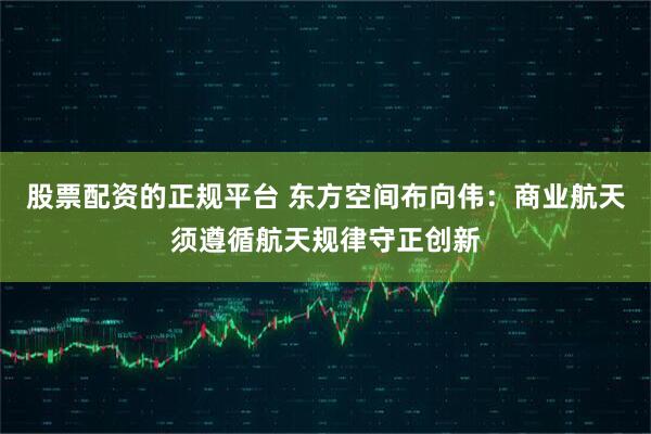 股票配资的正规平台 东方空间布向伟：商业航天须遵循航天规律守正创新