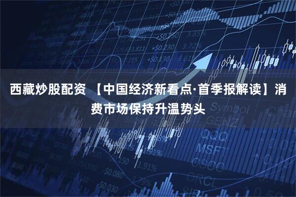 西藏炒股配资 【中国经济新看点·首季报解读】消费市场保持升温势头