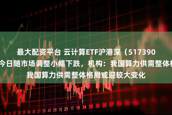 最大配资平台 云计算ETF沪港深（517390）昨日涨近2%，今日随市场调整小幅下跌，机构：我国算力供需整体格局或迎较大变化
