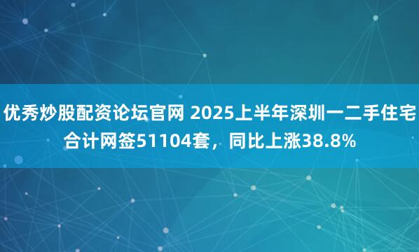 优秀炒股配资论坛官网 2025上半年深圳一二手住宅合计网签51104套，同比上涨38.8%