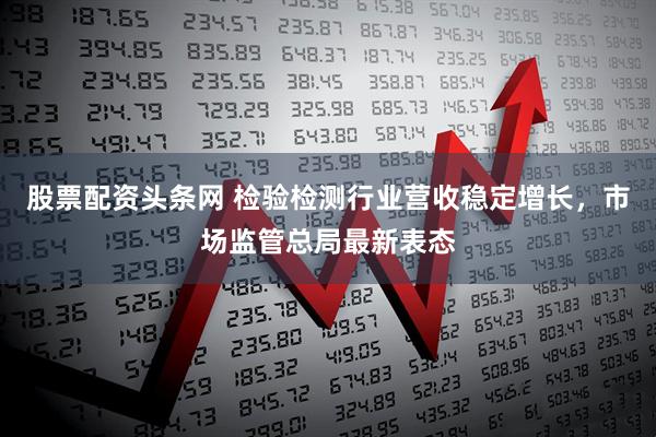 股票配资头条网 检验检测行业营收稳定增长，市场监管总局最新表态