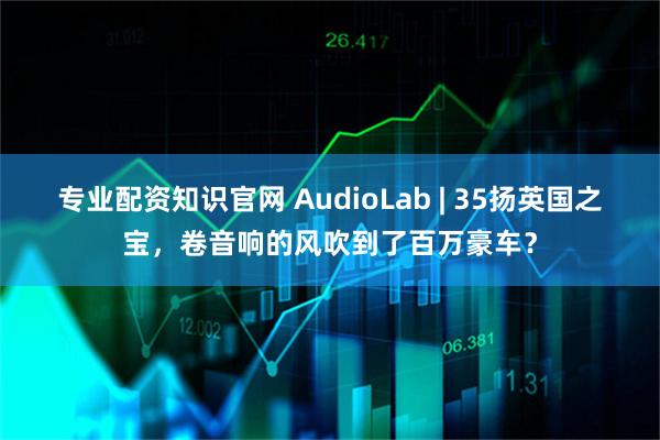 专业配资知识官网 AudioLab | 35扬英国之宝，卷音响的风吹到了百万豪车？