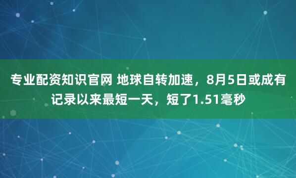 专业配资知识官网 地球自转加速，8月5日或成有记录以来最短一天，短了1.51毫秒