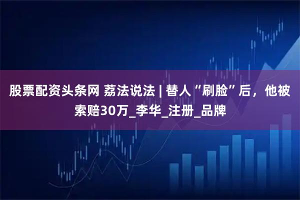 股票配资头条网 荔法说法 | 替人“刷脸”后，他被索赔30万_李华_注册_品牌