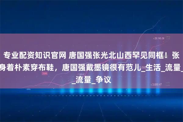 专业配资知识官网 唐国强张光北山西罕见同框！张光北身着朴素穿布鞋，唐国强戴墨镜很有范儿_生活_流量_争议