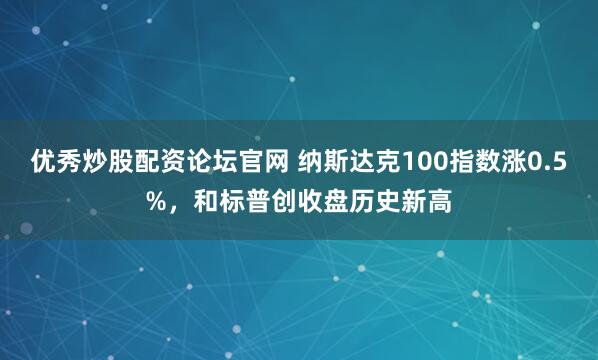 优秀炒股配资论坛官网 纳斯达克100指数涨0.5%，和标普创收盘历史新高