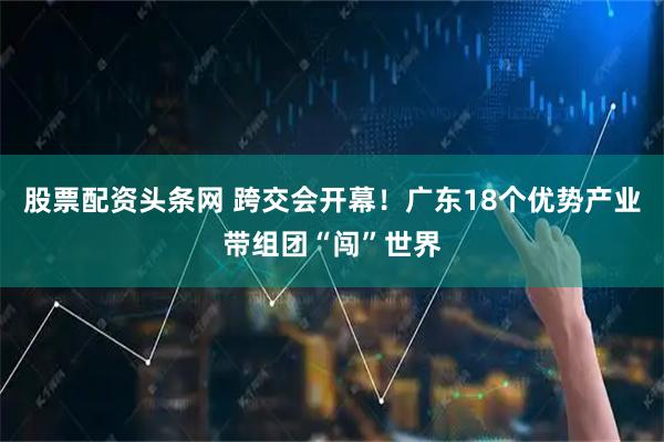股票配资头条网 跨交会开幕！广东18个优势产业带组团“闯”世界