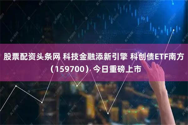 股票配资头条网 科技金融添新引擎 科创债ETF南方（159700）今日重磅上市