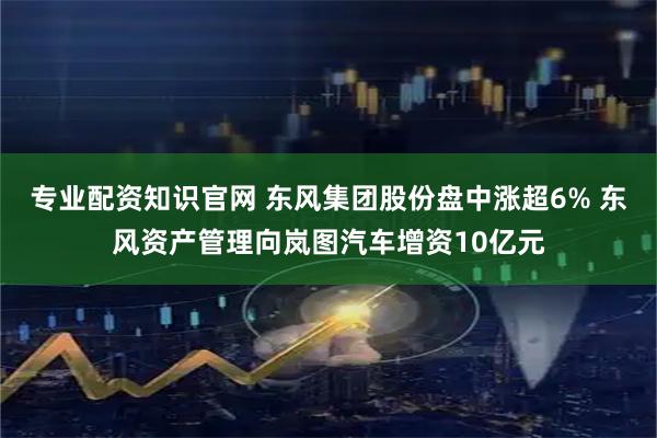 专业配资知识官网 东风集团股份盘中涨超6% 东风资产管理向岚图汽车增资10亿元
