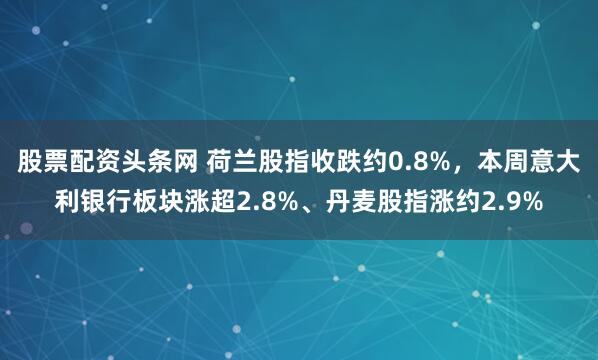 股票配资头条网 荷兰股指收跌约0.8%，本周意大利银行板块涨超2.8%、丹麦股指涨约2.9%