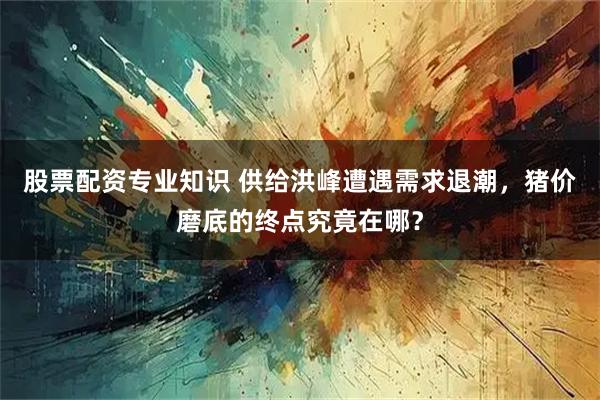 股票配资专业知识 供给洪峰遭遇需求退潮，猪价磨底的终点究竟在哪？