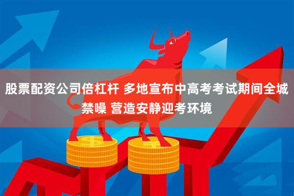 股票配资公司倍杠杆 多地宣布中高考考试期间全城禁噪 营造安静迎考环境