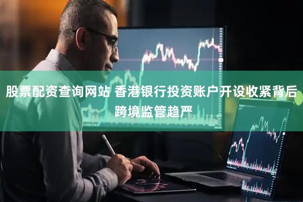 股票配资查询网站 香港银行投资账户开设收紧背后 跨境监管趋严