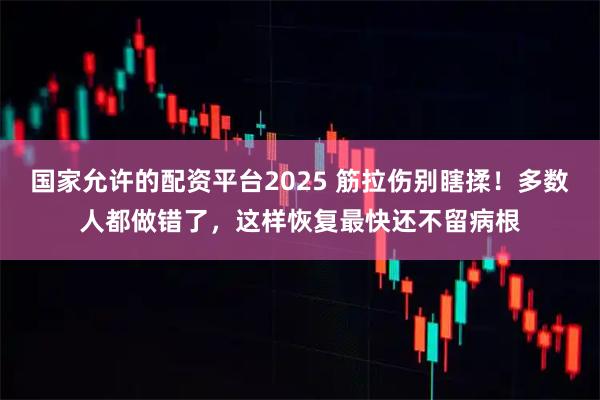 国家允许的配资平台2025 筋拉伤别瞎揉！多数人都做错了，这样恢复最快还不留病根