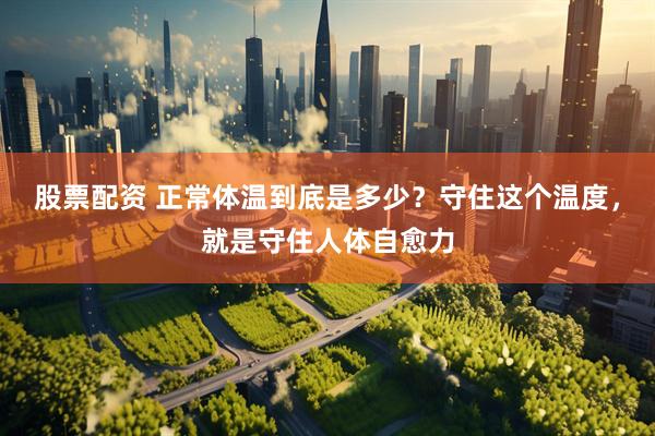 股票配资 正常体温到底是多少？守住这个温度，就是守住人体自愈力