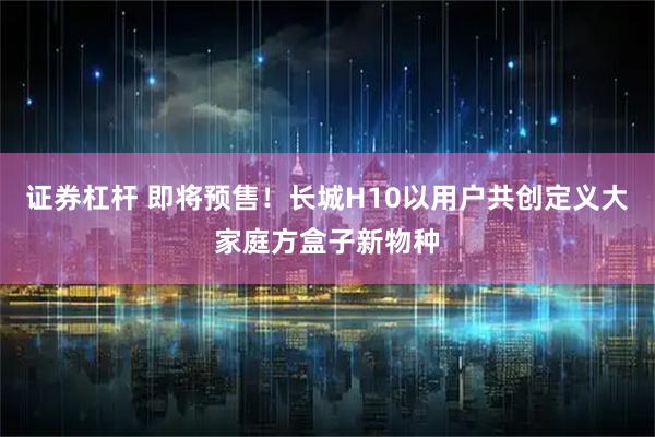 证券杠杆 即将预售！长城H10以用户共创定义大家庭方盒子新物种