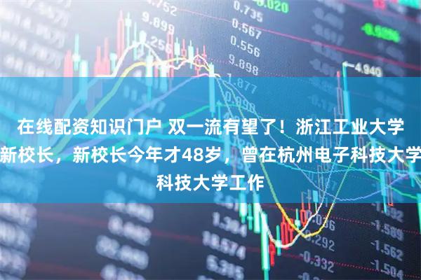 在线配资知识门户 双一流有望了！浙江工业大学迎来新校长，新校长今年才48岁，曾在杭州电子科技大学工作