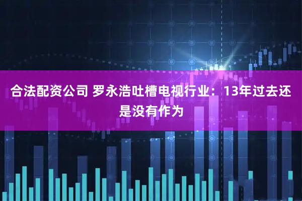 合法配资公司 罗永浩吐槽电视行业：13年过去还是没有作为