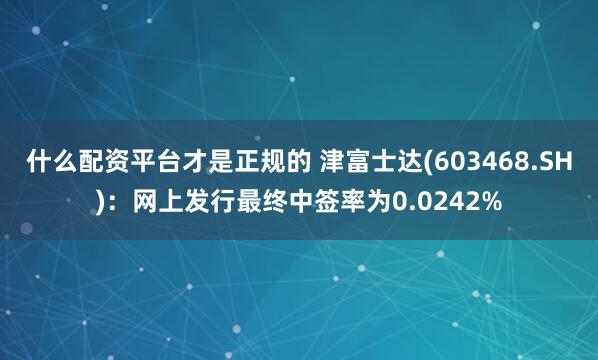 什么配资平台才是正规的 津富士达(603468.SH)：网上发行最终中签率为0.0242%