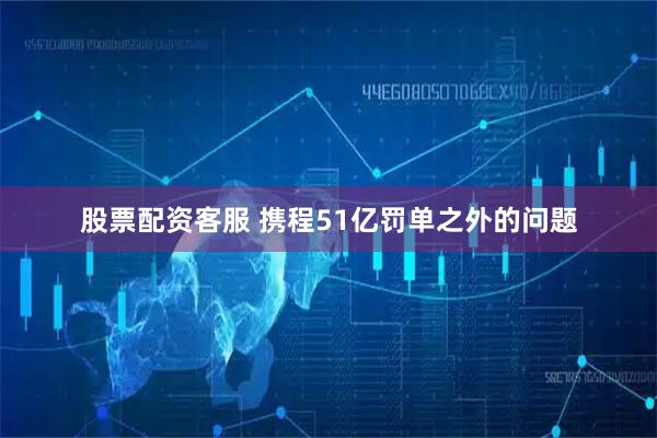 股票配资客服 携程51亿罚单之外的问题