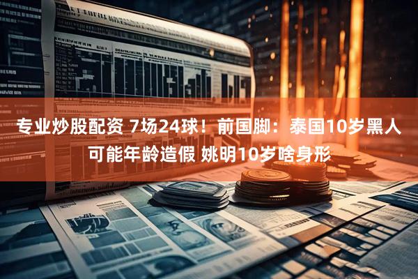 专业炒股配资 7场24球！前国脚：泰国10岁黑人可能年龄造假 姚明10岁啥身形