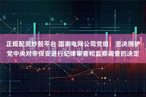 正规配资炒股平台 国家电网公司党组：坚决拥护党中央对辛保安进行纪律审查和监察调查的决定