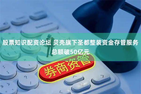 股票知识配资论坛 贝壳旗下圣都整装资金存管服务总额破50亿元