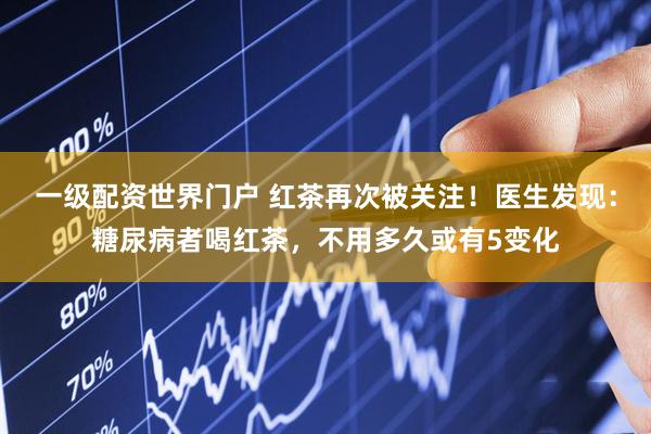一级配资世界门户 红茶再次被关注！医生发现：糖尿病者喝红茶，不用多久或有5变化