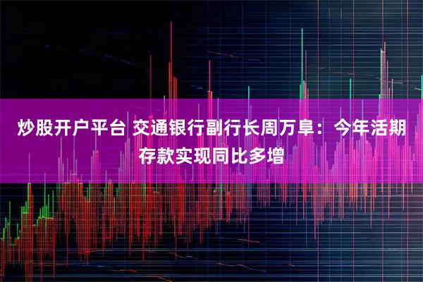 炒股开户平台 交通银行副行长周万阜：今年活期存款实现同比多增