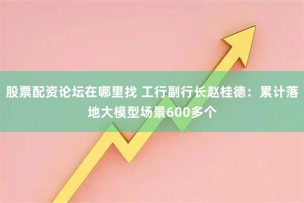 股票配资论坛在哪里找 工行副行长赵桂德：累计落地大模型场景600多个