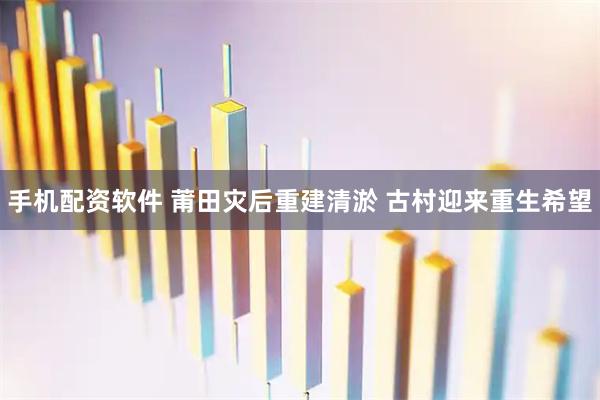 手机配资软件 莆田灾后重建清淤 古村迎来重生希望