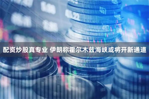 配资炒股真专业 伊朗称霍尔木兹海峡或将开新通道