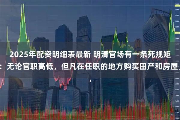 2025年配资明细表最新 明清官场有一条死规矩：无论官职高低，但凡在任职的地方购买田产和房屋，