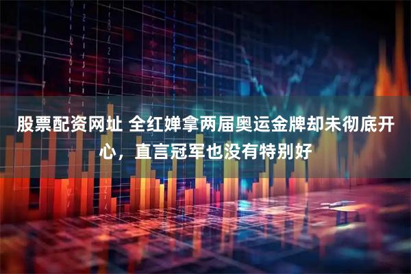 股票配资网址 全红婵拿两届奥运金牌却未彻底开心，直言冠军也没有特别好
